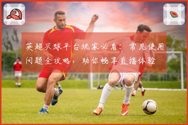 英超买球平台玩家必看：常见使用问题全攻略，助你畅享直播体验