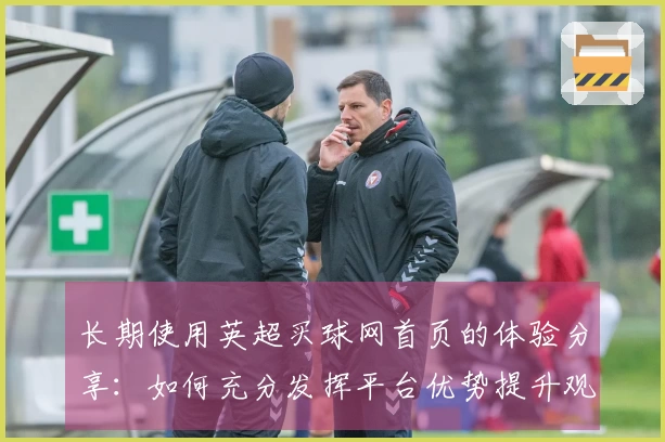 长期使用英超买球网首页的体验分享：如何充分发挥平台优势提升观赛乐趣