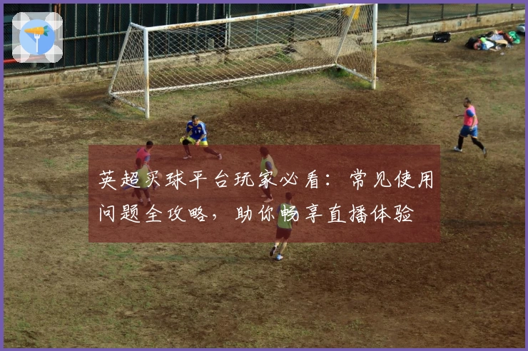 英超买球平台玩家必看：常见使用问题全攻略，助你畅享直播体验