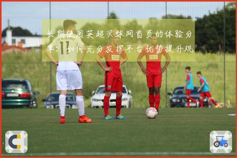 长期使用英超买球网首页的体验分享：如何充分发挥平台优势提升观赛乐趣